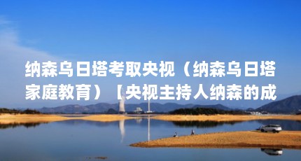 纳森乌日塔考取央视（纳森乌日塔家庭教育）【央视主持人纳森的成长】