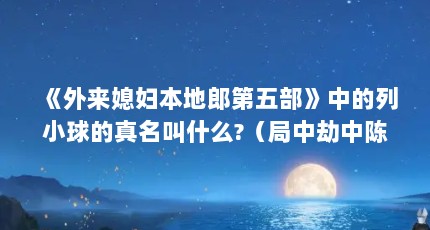 《外来媳妇本地郎第五部》中的列小球的真名叫什么?（局中劫中陈洋扮演者）【《外来媳妇本地郎》中的列小球的真名叫什么】