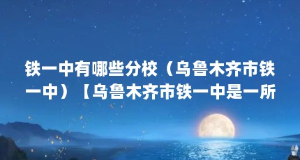 铁一中有哪些分校（乌鲁木齐市铁一中）【乌鲁木齐市铁一中是一所怎样的学校？】