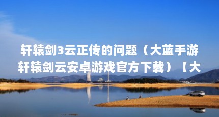 轩辕剑3云正传的问题（大蓝手游轩辕剑云安卓游戏官方下载）【大蓝手游戏轩辕剑云安卓手游轩辕剑云安卓游戏官方下载下载地址】