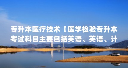 专升本医疗技术【医学检验专升本考试科目主要包括英语、英语、计算机和专业课程】