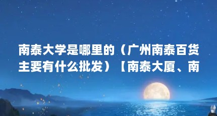 南泰大学是哪里的（广州南泰百货主要有什么批发）【南泰大厦、南泰百货、南泰百货】