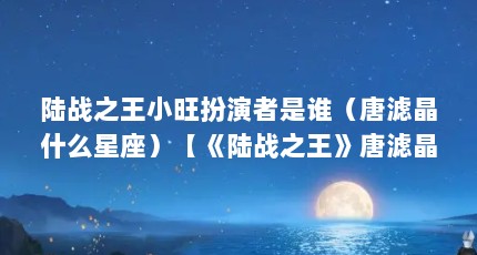 陆战之王小旺扮演者是谁（唐滤晶什么星座）【《陆战之王》唐滤晶什么星座青囊传空蝉的真实身份是什么】