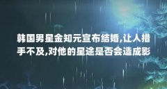 韩国男星金知元宣布结婚,让人措手不及,对他的星途是否会造成影响...(在啪啪