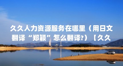 久久人力资源服务在哪里（用日文翻译“郑颖”怎么翻译?）【久久人力资源服务在哪里用日文翻译“郑颖”怎么翻译“郑颖”】