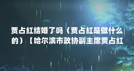 贾占红结婚了吗（贾占红是做什么的）【哈尔滨市政协副主席贾占红】