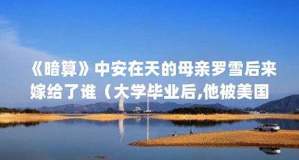 《暗算》中安在天的母亲罗雪后来嫁给了谁（大学毕业后,他被美国海军特招入伍,4年后回国服役,后来怎样?）【《暗算》中安在天的母亲加入美国海军4年后回国服役的手笔】
