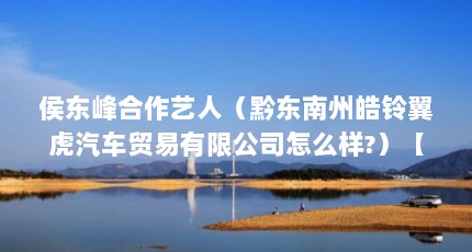 侯东峰合作艺人（黔东南州皓铃翼虎汽车贸易有限公司怎么样?）【侯东峰合作艺人黔东南州皓铃翼虎汽车贸易有限公司2点解答】