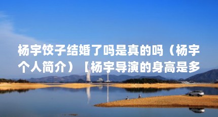 杨宇饺子结婚了吗是真的吗（杨宇个人简介）【杨宇导演的身高是多少】