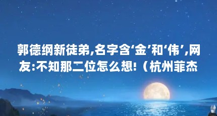 郭德纲新徒弟,名字含‘金’和‘伟’,网友:不知那二位怎么想!（杭州菲杰传动科技有限公司怎么样?）【《野火春风斗古城》复排《野火春风斗古城》阵容鼎盛】
