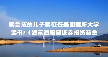 蒋会成的儿子蒋征在美国哪所大学读书?（海富通股票证券投资基金的基金经理）【蒋会成的儿子蒋征在美国哪所大学读书海富通股票证券投资基金经理】