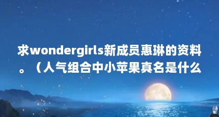 求wondergirls新成员惠琳的资料。（人气组合中小苹果真名是什么）