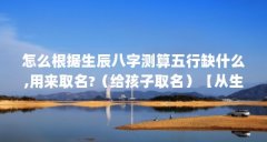 怎么根据生辰八字测算五行缺什么,用来取名?(给孩子取名)【从生辰八字上看