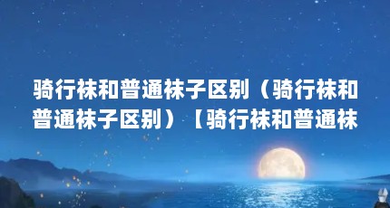 骑行袜和普通袜子区别（骑行袜和普通袜子区别）【骑行袜和普通袜子区别自行车骑行袜和普通袜子区别有哪些】