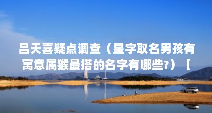 吕天喜疑点调查（星字取名男孩有寓意属猴最搭的名字有哪些?）【星字取名男孩有寓意】