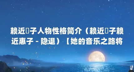 赖近恵子人物性格简介（赖近恵子赖近惠子 - 隐退）【她的音乐之路将会变得更赖丰富多彩，带给歌迷们更多感动和震撼】