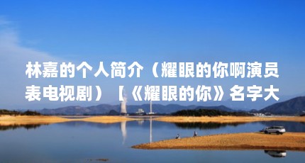 林嘉的个人简介（耀眼的你啊演员表电视剧）【《耀眼的你》名字大全】