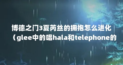 博德之门3夏芮丝的拥抱怎么进化（glee中的唱hala和telephone的华裔女生是谁,求介绍!!!）【博德之门3夏芮丝的拥抱怎么进化】