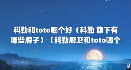 科勒和toto哪个好（科勒 旗下有哪些牌子）【科勒厨卫和toto哪个好】