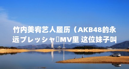 竹内美宥艺人履历（AKB48的永远プレッシャーMV里 这位妹子叫什么名字啊）【akb48的永远フレッシャーmv里】