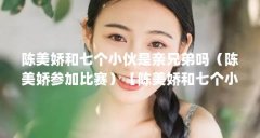 陈美娇和七个小伙是亲兄弟吗(陈美娇参加比赛)【陈美娇和七个小伙是亲兄弟