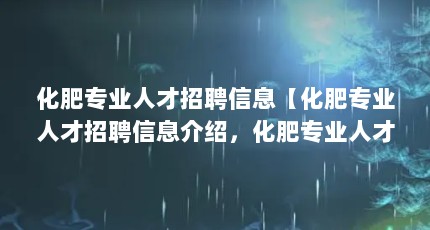 化肥专业人才招聘信息【化肥专业人才招聘信息介绍，化肥专业人才招聘信息的解答】