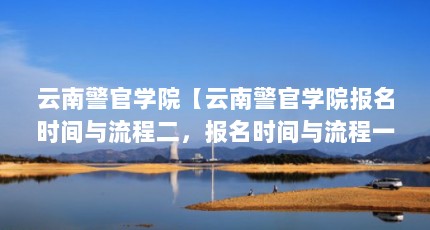 云南警官学院【云南警官学院报名时间与流程二，报名时间与流程一样】