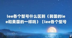 lee各个型号什么区别（韩国的lee和美国的一样吗）【lee各个型号什么区别】