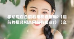 移动魔百合能看电视直播吗?（目前的视频相亲网站有哪些?）【交友软件哪个适
