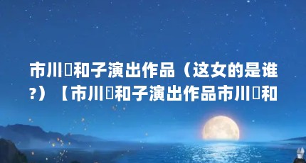 市川実和子演出作品（这女的是谁?）【市川実和子演出作品市川実和子演出作品这个女的是谁】