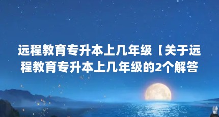 远程教育专升本上几年级【关于远程教育专升本上几年级的2个解答】