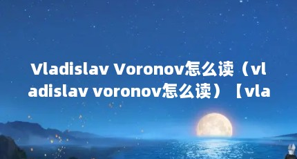 Vladislav Voronov怎么读（vladislav voronov怎么读）【vladislavvoronov怎么读】
