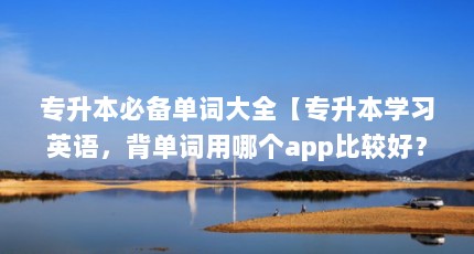 专升本必备单词大全【专升本学习英语，背单词用哪个app比较好？】