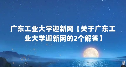 广东工业大学迎新网【关于广东工业大学迎新网的2个解答】