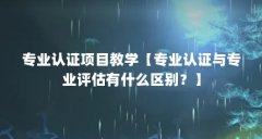 专业认证项目教学【专业认证与专业评估有什么区别？】