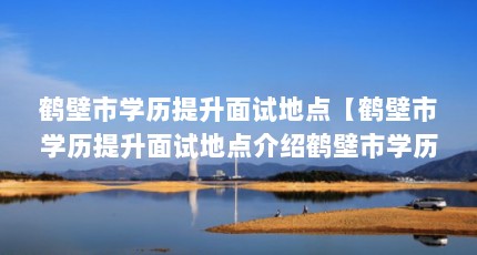 鹤壁市学历提升面试地点【鹤壁市学历提升面试地点介绍鹤壁市学历提升面试地点】