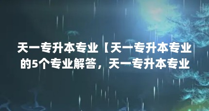 天一专升本专业【天一专升本专业的5个专业解答，天一专升本专业的解答】
