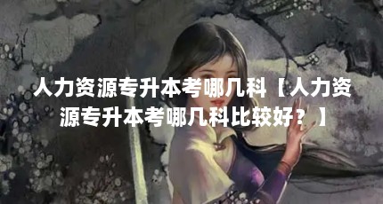 人力资源专升本考哪几科【人力资源专升本考哪几科比较好？】