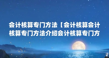 会计核算专门方法【会计核算会计核算专门方法介绍会计核算专门方法有哪些】