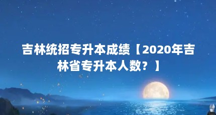 吉林统招专升本成绩【2020年吉林省专升本人数？】