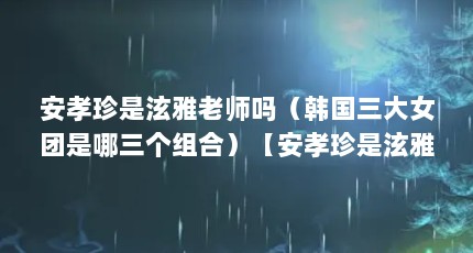 安孝珍是泫雅老师吗（韩国三大女团是哪三个组合）【安孝珍是泫雅老师吗韩国三大女团是哪三个组合】
