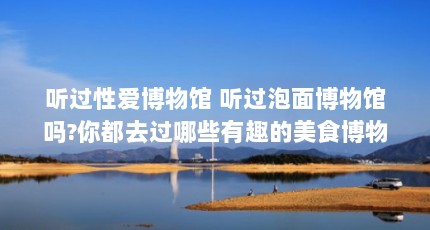 听过性爱博物馆 听过泡面博物馆吗?你都去过哪些有趣的美食博物馆（天津的小众博物馆有哪些小众好玩的地方推荐）【听过性爱博物馆有哪些小众好玩的地方推荐在天津的小众博物馆】