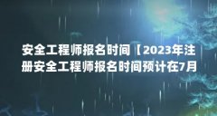 安全工程师报名时间【2023年注册安全工程师报名时间预计在7月-8月开始报名】