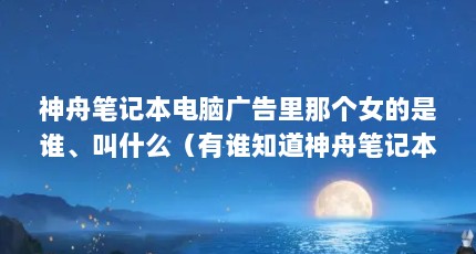 神舟笔记本电脑广告里那个女的是谁、叫什么（有谁知道神舟笔记本电脑精盾系列的代言人是谁?）【神舟笔记本电脑精盾系列的代言人初千惠】