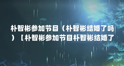 朴智彬参加节目（朴智彬结婚了吗）【朴智彬参加节目朴智彬结婚了吗】