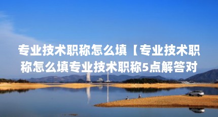 专业技术职称怎么填【专业技术职称怎么填专业技术职称5点解答对大家有用】