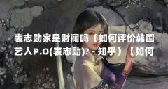表志勋家是财阀吗(如何评价韩国艺人P.O(表志勋)? - 知乎)【如何评价表志勋?