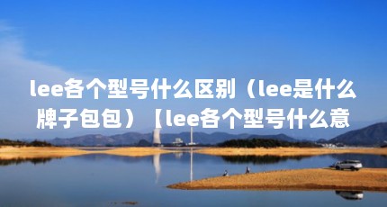 lee各个型号什么区别（lee是什么牌子包包）【lee各个型号什么意思】