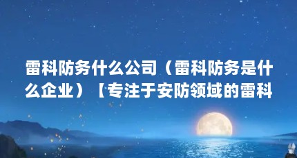 雷科防务什么公司（雷科防务是什么企业）【专注于安防领域的雷科防务是什么企业】