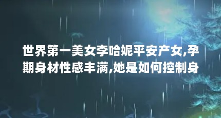 世界第一美女李哈妮平安产女,孕期身材性感丰满,她是如何控制身材的...（一部韩国电影,里面还说当警察十几年第一次见这么安慰受害者）【《娑婆诃》：世界第一美女李哈妮孕期写真照曝光】